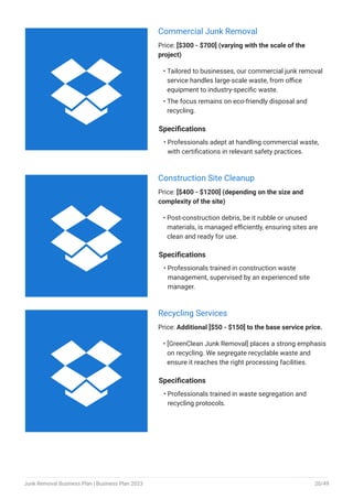 Commercial Junk Removal
Price: [$300 - $700] (varying with the scale of the
project)
Tailored to businesses, our commercial junk removal
service handles large-scale waste, from office
equipment to industry-specific waste.
The focus remains on eco-friendly disposal and
recycling.
•
•
Specifications
Professionals adept at handling commercial waste,
with certifications in relevant safety practices.
•
Construction Site Cleanup
Price: [$400 - $1200] (depending on the size and
complexity of the site)
Post-construction debris, be it rubble or unused
materials, is managed efficiently, ensuring sites are
clean and ready for use.
•
Specifications
Professionals trained in construction waste
management, supervised by an experienced site
manager.
•
Recycling Services
Price: Additional [$50 - $150] to the base service price.
[GreenClean Junk Removal] places a strong emphasis
on recycling. We segregate recyclable waste and
ensure it reaches the right processing facilities.
•
Specifications
Professionals trained in waste segregation and
recycling protocols.
•



Junk Removal Business Plan | Business Plan 2023 20/49
 