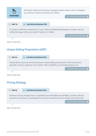 Start writing here..
Unique Selling Proposition (USP)
Start writing here..
Pricing Strategy
Start writing here..
Writing the sales and marketing strategies section means a list of strategies
you will use to attract and retain your clients.
Here are some key points to include in your marketing plan:
Define a unique selling proposition (USP).
Explain pricing strategy.
Marketing strategies.
Sales strategies.
Customer retention.
•
•
•
•
•
To unlock help try Upmetrics! 
To create an effective introduction for your "Sales and Marketing Strategies" chapter, start by
setting the stage within your specific industry or market.
Emphasize the competitive nature of your field and the importance of both quality services and
strategic marketing in this context.
Clearly state the objectives of your sales and marketing strategies, which should include
maximizing outreach, fostering engagement, and achieving sustained growth.
Additionally, mention the specific techniques or approaches you will employ, whether traditional
or modern, to establish your brand as the preferred choice for your target audience. This
introduction provides a clear overview and prepares readers for the detailed strategies that
follow.
To unlock help try Upmetrics! 
Clearly define your junk removal business’s unique selling propositions; which can be your
specialty services, expertise in the market, 24X7 availability, eco-friendly practices, etc.
Determine what sets your business apart from the competition and what benefits your target
market.
To unlock help try Upmetrics! 
Develop a pricing strategy that is competitive and affordable yet profitable. Consider offering
promotions, discounts, or packages for your junk removal services to attract new customers.
To unlock help try Upmetrics! 
 Help Tip  Junk Removal Business Plan
 Help tip  Junk Removal Business Plan
 Help tip  Junk Removal Business Plan
Junk Removal Business Plan | Business Plan 2023 23/49
 