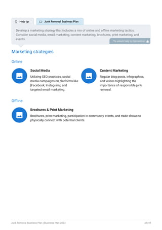 Marketing strategies
Online
Social Media
Utilizing SEO practices, social
media campaigns on platforms like
[Facebook, Instagram], and
targeted email marketing.

Content Marketing
Regular blog posts, infographics,
and videos highlighting the
importance of responsible junk
removal.

Offline
Brochures & Print Marketing
Brochures, print marketing, participation in community events, and trade shows to
physically connect with potential clients.

Develop a marketing strategy that includes a mix of online and offline marketing tactics.
Consider social media, email marketing, content marketing, brochures, print marketing, and
events.
To unlock help try Upmetrics! 
 Help tip  Junk Removal Business Plan
Junk Removal Business Plan | Business Plan 2023 24/49
 