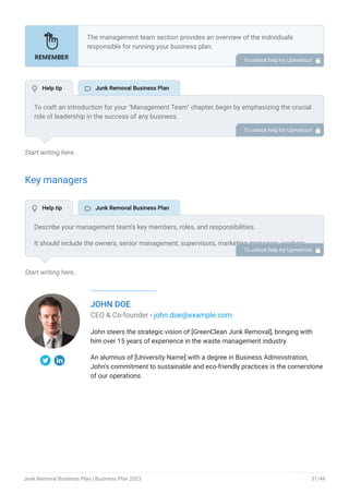 Start writing here..
Key managers
Start writing here..
JOHN DOE
CEO & Co-founder - john.doe@example.com
John steers the strategic vision of [GreenClean Junk Removal], bringing with
him over 15 years of experience in the waste management industry.
An alumnus of [University Name] with a degree in Business Administration,
John's commitment to sustainable and eco-friendly practices is the cornerstone
of our operations.
The management team section provides an overview of the individuals
responsible for running your business plan.
This section should provide a detailed description of the experience and
qualifications of each manager, as well as their responsibilities and roles.
Describe the role and responsibilities of the Founders/CEO.
List the core team.
Describe organizational structure.
Compensation plan.
List Advisors/Consultants.
•
•
•
•
•
To unlock help try Upmetrics! 
To craft an introduction for your "Management Team" chapter, begin by emphasizing the crucial
role of leadership in the success of any business.
Highlight your company's commitment to having a strong and dedicated management team.
Showcase the diversity and expertise of your team members, illustrating how their varied
backgrounds contribute to the overall strength of your organization.
Conclude by emphasizing the team's experience and how it positions your program as a leader
in your industry.
This introduction will set the stage for readers to understand the significance and capabilities
of your management team, creating a positive impression as they delve into the details of each
team member's role and contributions in the subsequent sections.
To unlock help try Upmetrics! 
Describe your management team’s key members, roles, and responsibilities.
It should include the owners, senior management, supervisors, marketing managers, workers,
and other people involved in the business operations, including their education, professional
background, and any relevant experience in the industry.
To unlock help try Upmetrics! 
 Help tip  Junk Removal Business Plan
 Help tip  Junk Removal Business Plan
Junk Removal Business Plan | Business Plan 2023 31/49
 