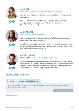 JANE DOE
Chief Operating Officer (COO) - jane.doe@example.com
Jane oversees the day-to-day operations, ensuring efficiency, safety, and client
satisfaction.
With an MBA from [University Name] and a background in operations
management, Jane’s expertise is crucial to the smooth functioning of
[GreenClean Junk Removal].
ALICE BROWN
CFO - alice.brown@example.com
Alice is entrusted with [GreenClean Junk Removal]'s financial planning, risk
management, and financial reporting.
A graduate in Finance from [University Name] and a certified accountant, Alice
brings over 10 years of financial expertise to the team, having previously worked
with leading waste management firms.
ROBERT BROWN
Marketing Manager - robert.brown@example.com
Robert spearheads our brand presence and outreach initiatives. With a Master's
in Marketing from [University Name] and previous stints at prominent marketing
agencies, Robert's innovative strategies and campaigns position [GreenClean
Junk Removal] as a leader in the green junk removal space.
Organizational structure
Start writing here..
Describe the organizational structure of the management team, including reporting lines and
how decisions will be made.
To unlock help try Upmetrics! 
 Help tip  Junk Removal Business Plan
Junk Removal Business Plan | Business Plan 2023 32/49
 