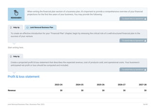 Start writing here..
Profit & loss statement
Revenue $0 $0 $0 $0 $0
2023-24 2024-25 2025-26 2026-27 2027-28
When writing the financial plan section of a business plan, it’s important to provide a comprehensive overview of your financial
projections for the first few years of your business, You may provide the following:
Introduction.
Add startup costs (for new businesses).
Profit & loss statement.
Cash Flow Statement.
Balance sheet.
Break-even analysis.
Sales forecast.
Financing needs.
•
•
•
•
•
•
•
•
To unlock help try Upmetrics! 
To create an effective introduction for your "Financial Plan" chapter, begin by stressing the critical role of a well-structured financial plan in the
success of your venture.
Emphasize how this plan serves as the foundation for sustainability and profitability while keeping your services affordable and accessible.
Mention that the upcoming section will provide detailed insights into your projected financial statements, outlining revenue streams, expenses,
and the strategic path to financial stability.
This introduction will help your readers understand the significance of the financial plan and its alignment with your mission and goals, setting
the stage for a deeper exploration of your financial strategy.
To unlock help try Upmetrics! 
Create a projected profit & loss statement that describes the expected revenue, cost of products sold, and operational costs. Your business’s
anticipated net profit or loss should be computed and included.
To unlock help try Upmetrics! 
 Help tip  Junk Removal Business Plan
 Help tip
Junk Removal Business Plan | Business Plan 2023 36/49
 