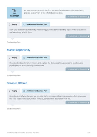 Start writing here..
Market opportunity
Start writing here..
Services Offered
Start writing here..
An executive summary is the first section of the business plan intended to
provide an overview of the whole business plan.
Generally, it is written after the entire business plan is ready. Here are some
components to add to your summary.
Introduction of your business idea.
A brief explanation of market opportunity.
An overview of your products and services.
Brief about your core team.
Financial highlights.
Call to action.
•
•
•
•
•
•
To unlock help try Upmetrics! 
Start your executive summary by introducing your idea behind starting a junk removal business
and explaining what it does.
Give a brief overview of how your junk removal business will be different.
To unlock help try Upmetrics! 
Describe the target market in brief, and explain the demographics, geographic location, and
psychographic attributes of your customer.
Explain how your junk removal business meets its needs. Clearly describe the market that your
business will serve.
To unlock help try Upmetrics! 
Describe in brief whether you are a residential or commercial service provider offering services
like yard waste removal, furniture removal, construction debris removal, etc.
Your business may offer additional services like recycling, post-construction cleaning, etc. Also,
incorporate brief information mentioning the safety and security systems you implement,
keeping consumer safety in mind.
To unlock help try Upmetrics! 
 Help tip  Junk Removal Business Plan
 Help tip  Junk Removal Business Plan
 Help tip  Junk Removal Business Plan
Junk Removal Business Plan | Business Plan 2023 7/49
 