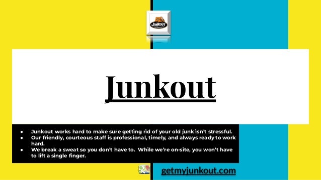 Junkout
● Junkout works hard to make sure getting rid of your old junk isn’t stressful.
● Our friendly, courteous staff is professional, timely, and always ready to work
hard.
● We break a sweat so you don’t have to. While we’re on-site, you won’t have
to lift a single ﬁnger.
getmyjunkout.com
 