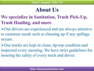 About Us
We specialize in Sanitation, Trash Pick-Up,
Trash Hauling, and more
Our drivers are experienced and are always attentive
to customer needs such as cleaning up if any spillage
occurs.
Our trucks are kept in clean, tip-top condition and
inspected every morning. We have strict guidelines for
insuring the safety of every truck and driver.
Trash Company Tyler TX
http://hannasanitation.com/
 