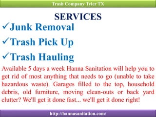 SERVICES
Junk Removal
Trash Pick Up
Trash Hauling
Available 5 days a week Hanna Sanitation will help you to
get rid of most anything that needs to go (unable to take
hazardous waste). Garages filled to the top, household
debris, old furniture, moving clean-outs or back yard
clutter? We'll get it done fast... we'll get it done right!
Trash Company Tyler TX
http://hannasanitation.com/
 