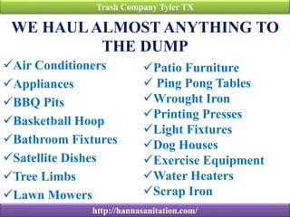 WE HAULALMOST ANYTHING TO
THE DUMP
Air Conditioners
Appliances
BBQ Pits
Basketball Hoop
Bathroom Fixtures
Satellite Dishes
Tree Limbs
Lawn Mowers
Trash Company Tyler TX
http://hannasanitation.com/
Patio Furniture
 Ping Pong Tables
Wrought Iron
Printing Presses
Light Fixtures
Dog Houses
Exercise Equipment
Water Heaters
Scrap Iron
 