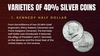 VARIETIES OF 40% SILVER COINS
1 . K E N N E D Y H A L F D O L L A R
From the brilliance of two US Mint chief
engravers, Gilroy Roberts (obverse) and
Frank Gasparro (reverse), the Kennedy
Half Dollar was introduced. It featured
the effigy of President John F. Kennedy
on the obverse and the Great Seal of the
United States on the reverse.
 