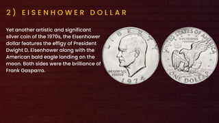 2 ) E I S E N H O W E R D O L L A R
Yet another artistic and significant
silver coin of the 1970s, the Eisenhower
dollar features the effigy of President
Dwight D. Eisenhower along with the
American bald eagle landing on the
moon. Both sides were the brilliance of
Frank Gasparro.
 