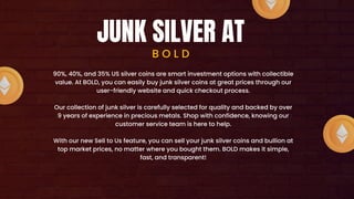 JUNK SILVER AT
B O L D
90%, 40%, and 35% US silver coins are smart investment options with collectible
value. At BOLD, you can easily buy junk silver coins at great prices through our
user-friendly website and quick checkout process.
Our collection of junk silver is carefully selected for quality and backed by over
9 years of experience in precious metals. Shop with confidence, knowing our
customer service team is here to help.
With our new Sell to Us feature, you can sell your junk silver coins and bullion at
top market prices, no matter where you bought them. BOLD makes it simple,
fast, and transparent!
 