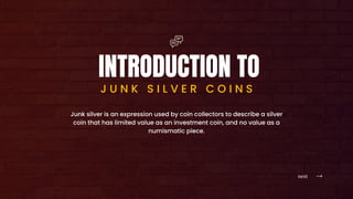 next
INTRODUCTION TO
J U N K S I L V E R C O I N S
Junk silver is an expression used by coin collectors to describe a silver
coin that has limited value as an investment coin, and no value as a
numismatic piece.
 