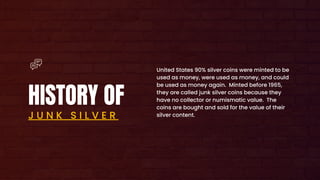 HISTORY OF
J U N K S I L V E R
United States 90% silver coins were minted to be
used as money, were used as money, and could
be used as money again. Minted before 1965,
they are called junk silver coins because they
have no collector or numismatic value. The
coins are bought and sold for the value of their
silver content.
 