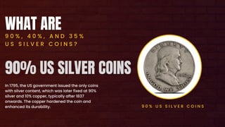 WHAT ARE
9 0 % , 4 0 % , A N D 3 5 %
U S S I L V E R C O I N S ?
In 1795, the US government issued the only coins
with silver content, which was later fixed at 90%
silver and 10% copper, typically after 1837
onwards. The copper hardened the coin and
enhanced its durability. 9 0 % U S S I L V E R C O I N S
90% US SILVER COINS
 
