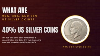 WHAT ARE
9 0 % , 4 0 % , A N D 3 5 %
U S S I L V E R C O I N S ?
The 40% junk silver coins were limited in
denomination and date. Only two silver coins
were ever issued in the 1960s and 1970s.
4 0 % U S S I L V E R C O I N S
40% US SILVER COINS
 