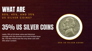 WHAT ARE
9 0 % , 4 0 % , A N D 3 5 %
U S S I L V E R C O I N S ?
Lastly, 35% of US silver coins are historical
coinage with the shortest and most limited issue
life. The War Nickel was the only silver coin with
35% silver content.
3 5 % U S S I L V E R C O I N S
35% US SILVER COINS
 
