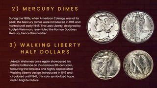 2 ) M E R C U R Y D I M E S
During the 1910s, when American Coinage was at its
peak, the Mercury Dimes were introduced in 1916 and
minted until early 1945. The Lady Liberty, designed by
Adolph Weinman, resembled the Roman Goddess
Mercury, hence the moniker.
3 ) W A L K I N G L I B E R T Y
H A L F D O L L A R S
Adolph Weinman once again showcased his
artistic brilliance on this famous 50-cent coin,
featuring the timeless and highly appreciated
Walking Liberty design. Introduced in 1916 and
circulated until 1947, this coin symbolized hope
and a brighter future.
 