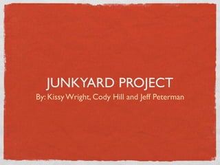 JUNKYARD PROJECT
By: Kissy Wright, Cody Hill and Jeff Peterman
 