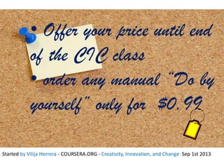 • Offer your price until end
of the CIC class
• order any manual “Do by
yourself” only for $0.99
Started by Vilija Herrera - COURSERA.ORG - Creativity, Innovation, and Change Sep 1st 2013
 
