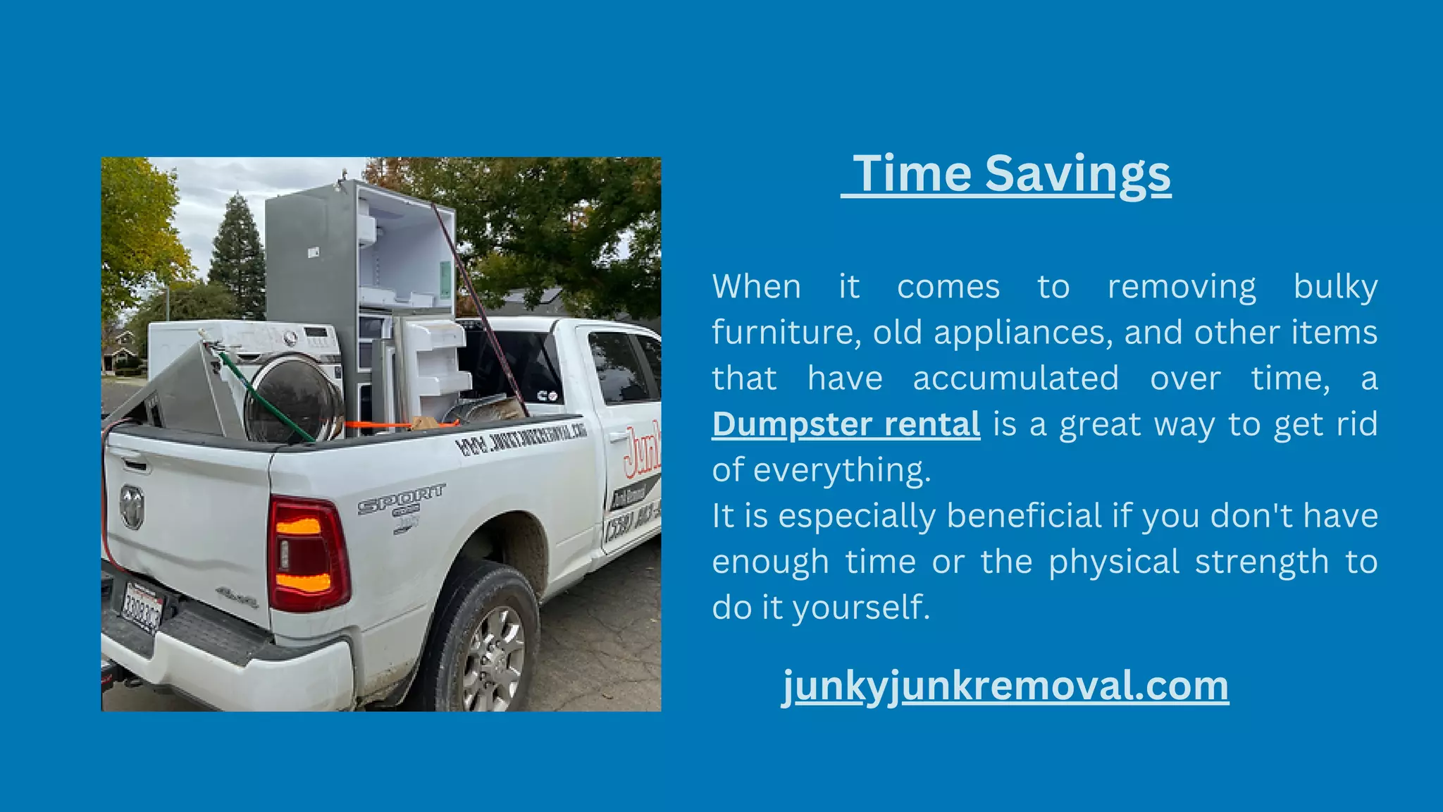 Time Savings
When it comes to removing bulky
furniture, old appliances, and other items
that have accumulated over time, a
Dumpster rental is a great way to get rid
of everything.
It is especially beneficial if you don't have
enough time or the physical strength to
do it yourself.
junkyjunkremoval.com
 