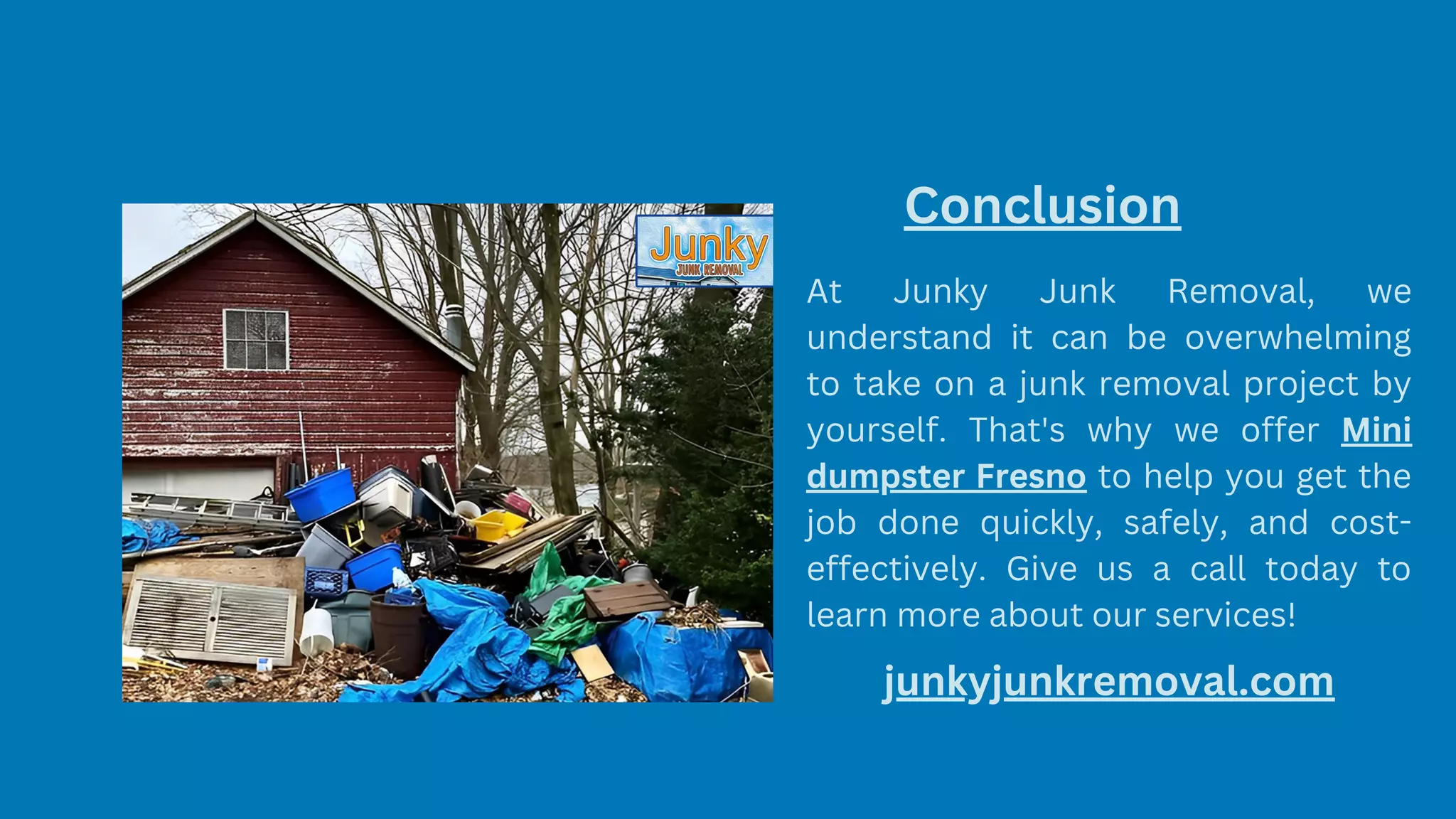 Conclusion
At Junky Junk Removal, we
understand it can be overwhelming
to take on a junk removal project by
yourself. That's why we offer Mini
dumpster Fresno to help you get the
job done quickly, safely, and cost-
effectively. Give us a call today to
learn more about our services!
junkyjunkremoval.com
 