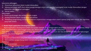 kebutuhan pelanggan.
1) Penentuan kebutuhan lebuh mudah diwujudkan.
2) Adanya partisipasi aktif client dalam pengembangan sistem sehingga hasil perangkat lunak mudah disesuaikan dengan
kebutuhan dan keinginan pelanggan.
3) Hemat waktu.
Kekurangan:
1) Proses perancangan dan analisis terlalu singkat.
2) Kurang fleksibel dalam menghadapi perubahan.
3) Terkadang pengembang membuat kompromi implementasi menggunakan sistem operasi yang tidak relevan dan algoritma
yang tidak efisien.
C. Model Rapid application Development (RAD)
Rapid Application Development (RAD) merupakan metode yang menggunakan pendekatan iterative dan incremental, tetapi
lebih menitikberatkan pada tenggat waktu dan efisien biaya yang sesuai dengan kebutuhan.
Pada tahap ini desain perangkat lunak mulai diterjemahkan dalam Bahasa mesin dan bisa dirikut kelebihaBen dan kekurangan
metode atau model prototype.
Kelebihan:
1) Terjalinnya komunikasi yang baik antara pelanggan dan pengembang.
2) Memudahkan pengembang dalam menentukan gunakan.
Kelebihan:
1) Adanya prototype.
2) Proses pengembangan lebih cepat.
3) Pengurangan penulisan kode yang kompleks karena keberadaan reuse code.
 