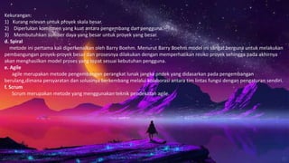 Kekurangan:
1) Kurang relevan untuk proyek skala besar.
2) Diperlukan komitmen yang kuat antara pengembang dan pengguna.
3) Membutuhkan sumber daya yang besar untuk proyek yang besar.
d. Spiral
metode ini pertama kali diperkenalkan oleh Barry Boehm. Menurut Barry Boehm model ini sangat berguna untuk melakukan
pembangungan proyek-proyek besar dan prosesnya dilakukan dengan memperhatikan resiko proyek sehingga pada akhirnya
akan menghasilkan model proses yang tepat sesuai kebutuhan pengguna.
e. Agile
agile merupakan metode pengembangan perangkat lunak jangka pndek yang didasarkan pada pengembangan
berulang,dimana persyaratan dan solusinya berkembang melalui kolaborasi antara tim lintas fungsi dengan pengaturan sendiri.
f. Scrum
Scrum merupakan metode yang menggunakan teknik pendekatan agile.
 