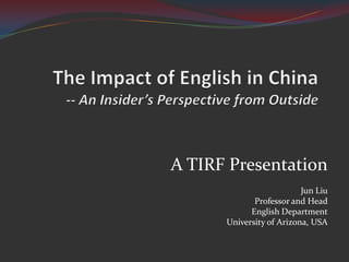 The Impact of English in China -- An Insider’s Perspective from Outside A TIRF Presentation Jun Liu Professor and Head English Department University of Arizona, USA 