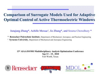 Comparison of Surrogate Models Used for Adaptive 
Optimal Control of Active Thermoelectric Windows 
Junqiang Zhang*, Achille Messac#, Jie Zhang*, and Souma Chowdhury * 
* Rensselaer Polytechnic Institute, Department of Mechanical, Aerospace, and Nuclear Engineering 
# Syracuse University, Department of Mechanical and Aerospace Engineering 
13th AIAA/ISSMO Multidisciplinary Analysis Optimization Conference 
Sep 13 – 15, 2010 
Fort Worth, Texas 
 