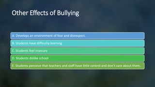 Other Effects of Bullying
A. Develops an environment of fear and disrespect.
B. Students have difficulty learning
C. Students feel insecure
D. Students dislike school
E. Students perceive that teachers and staff have little control and don’t care about them.
 