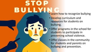 • Learn how to recognize bullying
• Develop curriculum and
resources for students on
bullying.
• Offer programs in the school for
students to participate in
preventing school violence.
• Offer classes in the community
for students and parents on
bullying and prevention.
 
