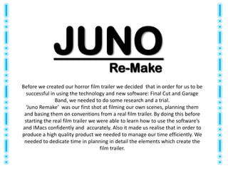 JUNO                     Re-Make
Before we created our horror film trailer we decided that in order for us to be
  successful in using the technology and new software: Final Cut and Garage
               Band, we needed to do some research and a trial.
  ‘Juno Remake’ was our first shot at filming our own scenes, planning them
 and basing them on conventions from a real film trailer. By doing this before
 starting the real film trailer we were able to learn how to use the software’s
and IMacs confidently and accurately. Also it made us realise that in order to
produce a high quality product we needed to manage our time efficiently. We
 needed to dedicate time in planning in detail the elements which create the
                                    film trailer.
 