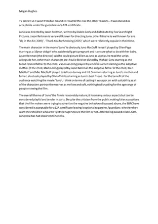 Megan Hughes
TV screenso it wasn’ttoofull onand in resultof this like the otherreasons…Itwasclassedas
acceptable underthe guidelinesof a12A certificate.
Junowas directedbyJasonReitman,writtenbyDiabloCody anddistributedbyFox Searchlight
Pictures.JasonReitmanis very well knownfordirectingJuno;otherfilmshe is well knownforare
‘Up in the Air(2009)’, ‘ThankYou forSmoking (2005)’ whichwere relativelypopularintheirtime.
The main character inthe movie ‘Juno’isobviouslyJunoMacGuff herself playedbyEllenPage
starringas a 16year oldgirl whoaccidentallygetspregnantandisunsure whatto dowithher baby.
JasonReitman (the director) saidhe couldpicture EllenasJunoassoonas he readthe script.
Alongside her,othermaincharactersare:Paulie BleekerplayedbyMichael Cera starringas the
bloodrelatedfathertothe child,VanessaLoringplayedbyJenniferGarner starringasthe adoptive
motherof the child,Mark LoringplayedbyJasonBateman the adoptive fatherof the child,Bren
MacGuff and Mac MacGuff playedbyAllisonJanneyandJ.K.SimmonsstarringasJuno’smotherand
father,alsoLeahplayedbyOliviaThirlbystarringasJuno’sbestfriend. Forthe benefitof the
audience watchingthe movie ‘Juno’,Ithinkontermsof castingit wasspot on withsuitability asall
of the charactersportray themselvesasmellowandsoft,nothingtodisruptingforthe age range of
people viewingthe film.
The overall theme of ‘Juno’the filmisreasonablymature;ithasmanyseriousaspectsbutcan be
consideredplayful andtenderinparts. Despite the criticismfromthe publicmakingfalse accusations
that the filmmakerswere tryingtoadvertise the negative behaviourdiscussed above,the BBFChave
considereditacceptable fora12A certificate leavingitoptional toparents/guardians whetherthey
wanttheirchildrenwhoaren’tyetteenagerstosee the filmornot. Afterbeingpassedinlate 2007,
Junonowhas had Oscar nominations.
 
