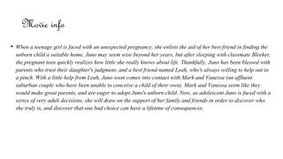 Movie info
• When a teenage girl is faced with an unexpected pregnancy, she enlists the aid of her best friend in finding the
unborn child a suitable home. Juno may seem wise beyond her years, but after sleeping with classmate Bleeker,
the pregnant teen quickly realizes how little she really knows about life. Thankfully, Juno has been blessed with
parents who trust their daughter's judgment, and a best friend named Leah, who's always willing to help out in
a pinch. With a little help from Leah, Juno soon comes into contact with Mark and Vanessa (an affluent
suburban couple who have been unable to conceive a child of their own). Mark and Vanessa seem like they
would make great parents, and are eager to adopt Juno's unborn child. Now, as adolescent Juno is faced with a
series of very adult decisions, she will draw on the support of her family and friends in order to discover who
she truly is, and discover that one bad choice can have a lifetime of consequences.
 