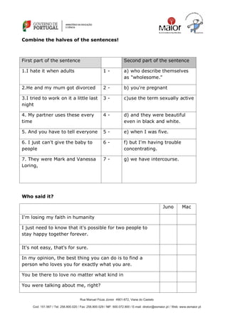 Rua Manuel Fiúza Júnior 4901-872, Viana do Castelo
Cod: 151.567 / Tel: 258.800.020 / Fax: 258.800.029 / NIF: 600.072.800 / E-mail: diretor@esmaior.pt / Web: www.esmaior.pt
Combine the halves of the sentences!
First part of the sentence Second part of the sentence
1.I hate it when adults 1 - a) who describe themselves
as "wholesome."
2.He and my mum got divorced 2 - b) you're pregnant
3.I tried to work on it a little last
night
3 - c)use the term sexually active
4. My partner uses these every
time
4 - d) and they were beautiful
even in black and white.
5. And you have to tell everyone 5 - e) when I was five.
6. I just can't give the baby to
people
6 - f) but I'm having trouble
concentrating.
7. They were Mark and Vanessa
Loring,
7 - g) we have intercourse.
Who said it?
Juno Mac
I'm losing my faith in humanity
I just need to know that it's possible for two people to
stay happy together forever.
It's not easy, that's for sure.
In my opinion, the best thing you can do is to find a
person who loves you for exactly what you are.
You be there to love no matter what kind in
You were talking about me, right?
 