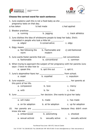 Rua Manuel Fiúza Júnior 4901-872, Viana do Castelo
Cod: 151.567 / Tel: 258.800.020 / Fax: 258.800.029 / NIF: 600.072.800 / E-mail: diretor@esmaior.pt / Web: www.esmaior.pt
Choose the correct word for each sentence:
1. Juno explains Leah this is not a food-baby as she _________________
pregnancy tests on that day.
2. Bleeker practices __________________ .
a. running b. jogging c. track athletics
3. Juno dislikes the idea of wholesome people to keep her baby. She‗s
interested in people who look a little bit __________.
a. edgier b conservative c. edgy
4. Edgy means __________________
a. Not following the
norm
b. Fashionable and
modern
c) old-fashioned
5. Juno wants foster parents that are _____________, not conventional.
a. fashionable b. conventional c. common
6. When trying to approach the subject of her pregnancy with her parents Juno
says- I have no idea how to __________________ .
a. speak this b. spit this out c. spit it.
7. Juno‘s stepmother fears her ____________________ from school.
a. expel b. expelled c. expulsion
8. Juno expects _________________ __________________ her parents at
this point of her life.
a. compassion b. love c. mercy
a. with b. for c. from
9. Juno ___________________ her decision. She wants to give her baby
___________________.
a. will make b. made c. has made
a. on for adoption b. at for adoption c. up for adoption
10. Her parents are _______________________ because they didn‘t even
know she was ___________________ .
a. embarrassed b. astonishing c. shocked
a. sexual activist b. sexually active c. sexually activist
a.has taken b.had made c.had applied
 