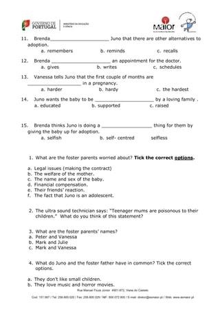 Rua Manuel Fiúza Júnior 4901-872, Viana do Castelo
Cod: 151.567 / Tel: 258.800.020 / Fax: 258.800.029 / NIF: 600.072.800 / E-mail: diretor@esmaior.pt / Web: www.esmaior.pt
11. Brenda_____________________ Juno that there are other alternatives to
adoption.
a. remembers b. reminds c. recalls
12. Brenda _____________________ an appointment for the doctor.
a. gives b. writes c. schedules
13. Vanessa tells Juno that the first couple of months are
___________________ in a pregnancy.
a. harder b. hardy c. the hardest
14. Juno wants the baby to be _____________________ by a loving family .
a. educated b. supported c. raised
15. Brenda thinks Juno is doing a __________________ thing for them by
giving the baby up for adoption.
a. selfish b. self- centred selfless
1. What are the foster parents worried about? Tick the correct options.
a. Legal issues (making the contract)
b. The welfare of the mother.
c. The name and sex of the baby.
d. Financial compensation.
e. Their friends‘ reaction.
f. The fact that Juno is an adolescent.
2. The ultra sound technician says: ―Teenager mums are poisonous to their
children.‖ What do you think of this statement?
3. What are the foster parents‘ names?
a. Peter and Vanessa
b. Mark and Julie
c. Mark and Vanessa
4. What do Juno and the foster father have in common? Tick the correct
options.
a. They don‘t like small children.
b. They love music and horror movies.
 
