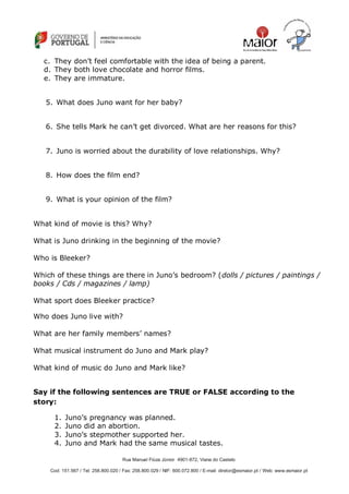 Rua Manuel Fiúza Júnior 4901-872, Viana do Castelo
Cod: 151.567 / Tel: 258.800.020 / Fax: 258.800.029 / NIF: 600.072.800 / E-mail: diretor@esmaior.pt / Web: www.esmaior.pt
c. They don‘t feel comfortable with the idea of being a parent.
d. They both love chocolate and horror films.
e. They are immature.
5. What does Juno want for her baby?
6. She tells Mark he can‘t get divorced. What are her reasons for this?
7. Juno is worried about the durability of love relationships. Why?
8. How does the film end?
9. What is your opinion of the film?
What kind of movie is this? Why?
What is Juno drinking in the beginning of the movie?
Who is Bleeker?
Which of these things are there in Juno‘s bedroom? (dolls / pictures / paintings /
books / Cds / magazines / lamp)
What sport does Bleeker practice?
Who does Juno live with?
What are her family members‘ names?
What musical instrument do Juno and Mark play?
What kind of music do Juno and Mark like?
Say if the following sentences are TRUE or FALSE according to the
story:
1. Juno‘s pregnancy was planned.
2. Juno did an abortion.
3. Juno‘s stepmother supported her.
4. Juno and Mark had the same musical tastes.
 