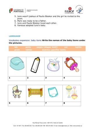 Rua Manuel Fiúza Júnior 4901-872, Viana do Castelo
Cod: 151.567 / Tel: 258.800.020 / Fax: 258.800.029 / NIF: 600.072.800 / E-mail: diretor@esmaior.pt / Web: www.esmaior.pt
5. Juno wasn‘t jealous of Paulie Bleeker and the girl he invited to the
prom.
6. Mark was ready to be a father.
7. Juno and Paulie Bleeker loved each other.
8. Vanessa adopted Juno‘s baby.
LLAANNGGUUAAGGEE
VVooccaabbuullaarryy eexxppaannssiioonn:: bbaabbyy iitteemmss Write the names of the baby items under
the pictures.
bib potty nappy (diaper AmE) cot bottle
pram rattler dummy (pacifier AmE)
1 2 3 4
5 6 7 8
 