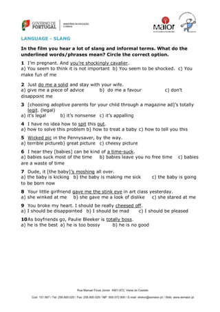 Rua Manuel Fiúza Júnior 4901-872, Viana do Castelo
Cod: 151.567 / Tel: 258.800.020 / Fax: 258.800.029 / NIF: 600.072.800 / E-mail: diretor@esmaior.pt / Web: www.esmaior.pt
LLAANNGGUUAAGGEE -- SSLLAANNGG
In the film you hear a lot of slang and informal terms. What do the
underlined words/phrases mean? Circle the correct option.
1 I‘m pregnant. And you‘re shockingly cavalier.
a) You seem to think it is not important b) You seem to be shocked. c) You
make fun of me
2 Just do me a solid and stay with your wife.
a) give me a piece of advice b) do me a favour c) don‘t
disappoint me
3 [choosing adoptive parents for your child through a magazine ad]‘s totally
legit. (legal)
a) it‘s legal b) it‘s nonsense c) it‘s appalling
4 I have no idea how to spit this out.
a) how to solve this problem b) how to treat a baby c) how to tell you this
5 Wicked pic in the Pennysaver, by the way.
a) terrible pictureb) great picture c) cheesy picture
6 I hear they [babies] can be kind of a time-suck.
a) babies suck most of the time b) babies leave you no free time c) babies
are a waste of time
7 Dude, it [the baby]‘s moshing all over.
a) the baby is kicking b) the baby is making me sick c) the baby is going
to be born now
8 Your little girlfriend gave me the stink eye in art class yesterday.
a) she winked at me b) she gave me a look of dislike c) she stared at me
9 You broke my heart. I should be really cheesed off.
a) I should be disappointed b) I should be mad c) I should be pleased
10As boyfriends go, Paulie Bleeker is totally boss.
a) he is the best a) he is too bossy b) he is no good
 