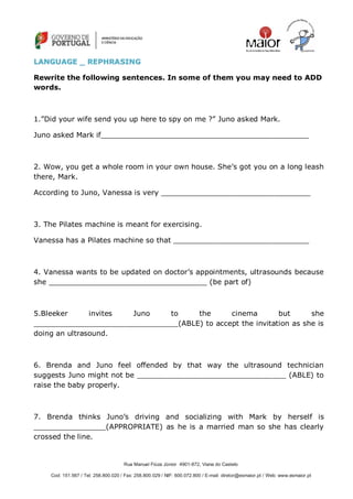 Rua Manuel Fiúza Júnior 4901-872, Viana do Castelo
Cod: 151.567 / Tel: 258.800.020 / Fax: 258.800.029 / NIF: 600.072.800 / E-mail: diretor@esmaior.pt / Web: www.esmaior.pt
LLAANNGGUUAAGGEE __ RREEPPHHRRAASSIINNGG
Rewrite the following sentences. In some of them you may need to ADD
words.
1.‖Did your wife send you up here to spy on me ?‖ Juno asked Mark.
Juno asked Mark if______________________________________________
2. Wow, you get a whole room in your own house. She‘s got you on a long leash
there, Mark.
According to Juno, Vanessa is very _________________________________
3. The Pilates machine is meant for exercising.
Vanessa has a Pilates machine so that ______________________________
4. Vanessa wants to be updated on doctor‘s appointments, ultrasounds because
she ___________________________________ (be part of)
5.Bleeker invites Juno to the cinema but she
________________________________(ABLE) to accept the invitation as she is
doing an ultrasound.
6. Brenda and Juno feel offended by that way the ultrasound technician
suggests Juno might not be _________________________________ (ABLE) to
raise the baby properly.
7. Brenda thinks Juno‘s driving and socializing with Mark by herself is
________________(APPROPRIATE) as he is a married man so she has clearly
crossed the line.
 