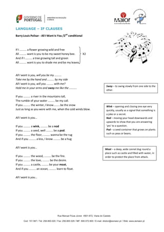 Rua Manuel Fiúza Júnior 4901-872, Viana do Castelo
Cod: 151.567 / Tel: 258.800.020 / Fax: 258.800.029 / NIF: 600.072.800 / E-mail: diretor@esmaior.pt / Web: www.esmaior.pt
LLAANNGGUUAAGGEE –– IIFF CCLLAAUUSSEESS
Barry Louis Polisar - All I Want Is You /2nd
conditional
If I ......... a flower growing wild and free
All ......... want is you to be my sweet honey bee. X2
And if I ......... a tree growing tall and green
All ......... want is you to shade me and be my leaves.
All I want is you, will you be my .........
Take me by the hand and ......... by my side
All I want is you, will you ......... with me?
Hold me in your arms and sway me like the ..........
If you ......... a river in the mountains tall,
The rumble of your water ......... be my call.
If you ......... the winter, I know.........be the snow
Just as long as you were with me, when the cold winds blow.
All I want is you...
If you ......... a wink, ......... be a nod
If you ......... a seed, well ......... be a pod.
If you ......... the floor, ......... wanna be the rug
And if you ......... a kiss, I know ......... be a hug
All I want is you...
If you ......... the wood, ......... be the fire.
If you ......... the love, ......... be the desire.
If you ......... a castle, ......... be your moat,
And if you ......... an ocean, ......... learn to float.
All I want is you...
Sway – to swing slowly from one side to the
other.
Wink – opening and closing one eye very
quickly, usually as a signal that something is
a joke or a secret.
Nod – moving your head downwards and
upwards to show that you are answering
‘yes’ to a question.
Pod – a seed container that grows on plants
such as peas or beans.
Moat – a deep, wide cannel dug round a
place such as castle and filled with water, in
order to protect the place from attack.
 