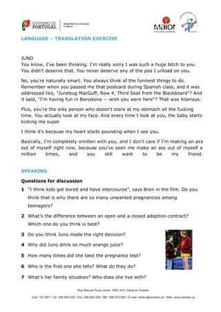 Rua Manuel Fiúza Júnior 4901-872, Viana do Castelo
Cod: 151.567 / Tel: 258.800.020 / Fax: 258.800.029 / NIF: 600.072.800 / E-mail: diretor@esmaior.pt / Web: www.esmaior.pt
LLAANNGGUUAAGGEE –– TTRRAANNSSLLAATTIIOONN EEXXEERRCCIISSEE
JUNO
You know, I've been thinking. I'm really sorry I was such a huge bitch to you.
You didn't deserve that. You never deserve any of the poo I unload on you.
No, you're naturally smart. You always think of the funniest things to do.
Remember when you passed me that postcard during Spanish class, and it was
addressed like, "Junebug MacGuff, Row 4, Third Seat from the Blackboard"? And
it said, "I'm having fun in Barcelona -- wish you were here"? That was hilarious.
Plus, you're the only person who doesn't stare at my stomach all the fucking
time. You actually look at my face. And every time I look at you, the baby starts
kicking me super
I think it's because my heart starts pounding when I see you.
Basically, I'm completely smitten with you, and I don't care if I'm making an ass
out of myself right now, because you've seen me make an ass out of myself a
million times, and you still want to be my friend.
SSPPEEAAKKIINNGG
Questions for discussion
1 ―I think kids get bored and have intercourse‖, says Bren in the film. Do you
think that is why there are so many unwanted pregnancies among
teenagers?
2 What‘s the difference between an open and a closed adoption contract?
Which one do you think is best?
3 Do you think Juno made the right decision?
4 Why did Juno drink so much orange juice?
5 How many times did she take the pregnancy test?
6 Who is the first one she tells? What do they do?
7 What‘s her family situation? Who does she live with?
 