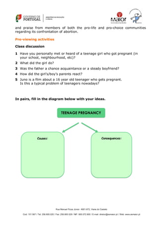 Rua Manuel Fiúza Júnior 4901-872, Viana do Castelo
Cod: 151.567 / Tel: 258.800.020 / Fax: 258.800.029 / NIF: 600.072.800 / E-mail: diretor@esmaior.pt / Web: www.esmaior.pt
and praise from members of both the pro-life and pro-choice communities
regarding its confrontation of abortion.
Pre-viewing activities
Class discussion
1 Have you personally met or heard of a teenage girl who got pregnant (in
your school, neighbourhood, etc)?
2 What did the girl do?
3 Was the father a chance acquaintance or a steady boyfriend?
4 How did the girl‘s/boy‘s parents react?
5 Juno is a film about a 16 year old teenager who gets pregnant.
Is this a typical problem of teenagers nowadays?
In pairs, fill in the diagram below with your ideas.
TEENAGE PREGNANCY
Causes: Consequences:
 