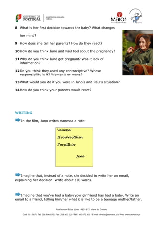 Rua Manuel Fiúza Júnior 4901-872, Viana do Castelo
Cod: 151.567 / Tel: 258.800.020 / Fax: 258.800.029 / NIF: 600.072.800 / E-mail: diretor@esmaior.pt / Web: www.esmaior.pt
8 What is her first decision towards the baby? What changes
her mind?
9 How does she tell her parents? How do they react?
10How do you think Juno and Paul feel about the pregnancy?
11Why do you think Juno got pregnant? Was it lack of
information?
12Do you think they used any contraceptive? Whose
responsibility is it? Women‘s or men‘s?
13What would you do if you were in Juno‘s and Paul‘s situation?
14How do you think your parents would react?
WWRRIITTIINNGG
In the film, Juno writes Vanessa a note:
Imagine that, instead of a note, she decided to write her an email,
explaining her decision. Write about 100 words.
Imagine that you‘ve had a baby/your girlfriend has had a baby. Write an
email to a friend, telling him/her what it is like to be a teenage mother/father.
Vanessa
If you’re still in
I’m still in
Juno
 
