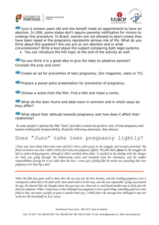 Rua Manuel Fiúza Júnior 4901-872, Viana do Castelo
Cod: 151.567 / Tel: 258.800.020 / Fax: 258.800.029 / NIF: 600.072.800 / E-mail: diretor@esmaior.pt / Web: www.esmaior.pt
Juno is sixteen years old and she herself made an appointment to have an
abortion. In USA, some states don‘t require parental notification for minors to
undergo this procedure. In Brazil, women are not allowed to abort unless they
have been raped or the pregnancy represents serious risk of life. What do you
think about this question? Are you pro or con abortion and in what
circumstances? Write a text about the subject comparing both legal systems.
 You can introduce the HIV topic at the end of the activity as well.
Do you think it is a good idea to give the baby to adoptive parents?
Consider the pros and cons!
Create an ad for prevention of teen pregnancy. (for magazine, radio or TV)
Prepare a power point presentation for prevention of pregnancy.
Choose a scene from the film. Find a title and make a comic.
What do the teen mums and dads have in common and in which ways do
they differ?
What about their attitude towards pregnancy and how does it affect their
relationhip?
In some people’s opinion the film “Juno” provides a much too positive view of teen pregnancy and
teaches nothing but irresponsibility. Read the following statements, then discuss:
Does “Juno” take teen pregnancy lightly?
I have seen Juno about three times now and feel I have a firm grasp on the struggles and concepts presented. My
final conclusion was that I didn't think Juno took teen pregnancy lightly. The film didn't focus on the struggles she
had to endure being pregnant, although it didn't overlook them either. It touched on her dealing with the changes
her body was going through, the embarrassing stares and treatment from her classmates, and the sudden
responsibilities forcing her to act older then she was. I never got a feeling like the movie was preaching that teen
pregnancy isn't that big a deal.
What the film does quite well is show that the sex was not the best decision, and the resulting pregnancy was a
consequence which had to be dealt with. Juno dealt with it in her way, and she was responsible. Going way beyond
her age, she showed that she thought about the easy way out, chose not to, and found another way to deal: give the
baby for adoption. What I took away is that although teen pregnancy is not a good thing, something good can come
from it! But, one man's sacrifice or pain is another man's joy. I think that's the message here (although it may not
work out this beautifully in ALL cases).
 