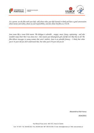 Rua Manuel Fiúza Júnior 4901-872, Viana do Castelo
Cod: 151.567 / Tel: 258.800.020 / Fax: 258.800.029 / NIF: 600.072.800 / E-mail: diretor@esmaior.pt / Web: www.esmaior.pt
As a parent, see the film with your kids, talk about what your kids learned or think and have a good conversation
about movies and reality, about sex and responsibility, and also about the film as a FILM.
Juno seems like a sweet little movie. The dialogue is adorable - snappy, smart, funny, captivating - and who
wouldn't enjoy that? But I was Juno once - that sixteen year old pregnant girl, and life isn't like that at all. The
film delivers messages to young women that aren’t realistic. Juno is an adorable fantasy - I think that when
you're 16 years old you don't understand that, but when you're 50 years old you do.
Alexandrina Vila Franca
2014/2015
 