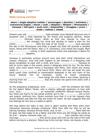 Rua Manuel Fiúza Júnior 4901-872, Viana do Castelo
Cod: 151.567 / Tel: 258.800.020 / Fax: 258.800.029 / NIF: 600.072.800 / E-mail: diretor@esmaior.pt / Web: www.esmaior.pt
While-viewing activities
share / single adoptive mother / encourages / abortion / maintains /
commercial jingles / shock / Leah / adoption / Bleeker / Minnesotan /
Vanessa / fall apart / punk rock / stepmother / struggles / prom /
reads / notices / closed
Sixteen-year-old ……………………………. high-schooler Juno MacGuff discovers she is
pregnant with a child fathered by her friend and longtime admirer, Paulie
………………….. (Michael Cera). While at first she intends to have an
………………………., she changes her mind and decides to make a plan for the
child's ……………………….. . With the help of her friend …………….. Juno searches
the ads in the Pennysaver and finds a couple she feels will provide a suitable
home. Along with her father, Mac (J. K. Simmons), Juno meets the couple, Mark
and ……………………….. Loring, in their expensive home and expresses a desire for
a …..…………….…. adoption.
Vanessa is extremely anxious around Juno and their initial interactions are
uneasy. However, Juno and Leah happen to see Vanessa in a shopping mall
being completely at ease with a child, and Juno …………………………… Vanessa to
talk to Juno's baby in the womb, where it obligingly kicks for her. On the other
hand, Juno more easily forms a friendship with Mark, with whom she shares
tastes in ………………………….. and horror films. Mark, who has set aside his rock
band youth (now confined to memorabilia displayed in the one room of the
house allowed him by Vanessa), works at home composing
……………………………………….. . Juno hangs out with Mark a few times, ignoring a
warning from her ………………………… that she should not spend time alone with a
married man.
As the pregnancy progresses, Juno ……………………… with the emotions she feels
for her baby's father, Paulie, who is clearly—although passively—in love with
Juno. Juno ……………………………. an outwardly indifferent attitude toward Paulie,
but when she learns he has asked another girl to the ……………………, she is hurt
and angrily confronts him. Paulie reminds Juno that it is at her request they
remain distant and tells her that she broke his heart. He also suggests that she
has feelings for him she is unable to admit.
Not long before her baby is due, Juno is again visiting with Mark when their
interaction becomes strongly emotional. Mark then tells her that he will be
leaving Vanessa. Vanessa arrives home, and, to her ……………………, Mark tells her
he does not feel ready to be a father and that there are still things he wants to
do first – dreams Vanessa does not ……………………… . Juno watches the Loring
marriage …………………………….., then drives away and cries by the side of the road
before coming to a decision. Returning to the Lorings' home, she leaves a note.
 