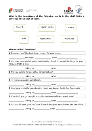 Rua Manuel Fiúza Júnior 4901-872, Viana do Castelo
Cod: 151.567 / Tel: 258.800.020 / Fax: 258.800.029 / NIF: 600.072.800 / E-mail: diretor@esmaior.pt / Web: www.esmaior.pt
What is the importance of the following words in the plot? Write a
sentence about each of them.
Who says this? To whom?
1 Someday, you‘ll be back here, honey. On your terms.
______________talking to ______________ when _________________
2 You need pre-natal vitamins. Incidentally, they‘ll do incredible things for your
nails, so that‘s a plus.
_____________ talking to ______________ when _________________
3 Are you looking for any other compensation?
_____________ talking to ______________ when ________________
4 My mom uses color-safe bleach.
_____________ talking to ______________ when _______________
5 Your baby probably has a beating heart, you know. And it has fingernails.
_____________ talking to ______________ when __________________
6 Why don‘t you go to night school in Manteno and learn a real trade?
_____________ talking to ______________ when __________________
7 You should have gone to China. I heard they give away babies like free iPods.
_____________ talking to _____________ when _________________
tic tacsslasher moviesSunny D
prom Women Now Pennysaver
 