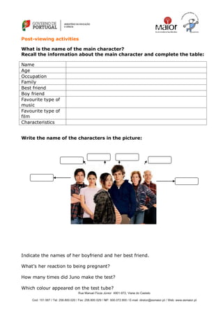 Rua Manuel Fiúza Júnior 4901-872, Viana do Castelo
Cod: 151.567 / Tel: 258.800.020 / Fax: 258.800.029 / NIF: 600.072.800 / E-mail: diretor@esmaior.pt / Web: www.esmaior.pt
Post-viewing activities
What is the name of the main character?
Recall the information about the main character and complete the table:
Name
Age
Occupation
Family
Best friend
Boy friend
Favourite type of
music
Favourite type of
film
Characteristics
Write the name of the characters in the picture:
Indicate the names of her boyfriend and her best friend.
What‘s her reaction to being pregnant?
How many times did Juno make the test?
Which colour appeared on the test tube?
 