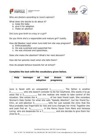 Rua Manuel Fiúza Júnior 4901-872, Viana do Castelo
Cod: 151.567 / Tel: 258.800.020 / Fax: 258.800.029 / NIF: 600.072.800 / E-mail: diretor@esmaior.pt / Web: www.esmaior.pt
Who are doctors according to Juno‘s opinion?
What does she decide to do about it?
a. keep the baby
b. give it for adoption
c. make an abortion
Did Juno give birth to a boy or a girl?
Do you think she‘s a responsible and mature girl? Justify.
How did Bleeker react when Juno told him she was pregnant?
a. Enthusiastically
b. He was surprised and supported her.
c. He was shocked and speechless.
Does she make the abortion? What‘s her next decision?
How did her parents react when she tells them?
How do people behave towards her at school?
Complete the text with the vocabulary given below.
Juno is faced with an unexpected 1__________. The father is another
2__________ who she doesn't consider to be her boyfriend. She wants it to go
away like a 3__________, but she realises she needs to take control of the
situation. She enlists the 4__________ of her best friend Leah. She considers
Woman's Help Center for what she calls "Speedy Abortion", but her friend Su-
Chin, an anti-abortion 5__________, tells her just outside the clinic that the
fetus probably has fingernails by now and Juno changes her mind. Together she
and Leah find an 6__________ in the Penny Saver from Mark and Vanessa
Loring who are desperate for a 7__________ and she decides to give them her
child for 8_________ .
Help teenager ad bad dream child protester
adoption pregnancy
 